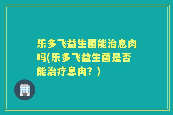 乐多飞益生菌能息肉吗(乐多飞益生菌是否能息肉?) 乐多飞益生菌能息肉吗(乐多飞益生菌是否能息肉?)