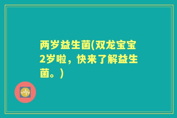 两岁益生菌(双龙宝宝2岁啦,快来了解益生菌。) 两岁益生菌(双龙宝宝2岁啦,快来了解益生菌。)