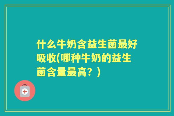 什么牛奶含益生菌好吸收(哪种牛奶的益生菌含量高?) 什么牛奶含益生菌好吸收(哪种牛奶的益生菌含量高?)