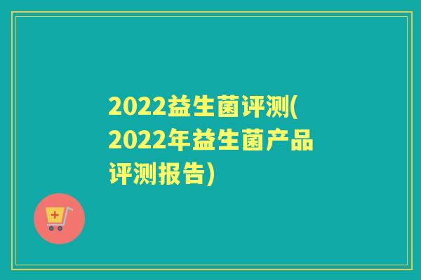 2022益生菌评测(2022年益生菌产品评测报告) 2022益生菌评测(2022年益生菌产品评测报告)