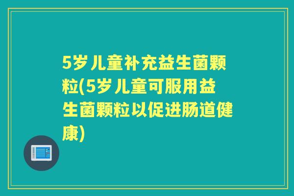 5岁儿童补充益生菌颗粒(5岁儿童可服用益生菌颗粒以促进肠道健康) 5岁儿童补充益生菌颗粒(5岁儿童可服用益生菌颗粒以促进肠道健康)
