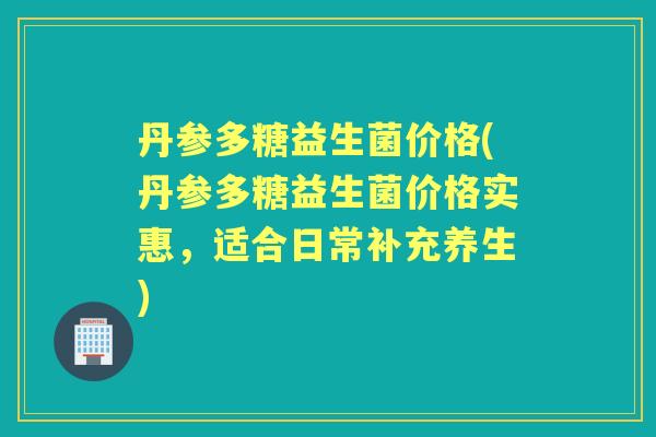 丹参多糖益生菌价格(丹参多糖益生菌价格实惠,适合日常补充养生) 丹参多糖益生菌价格(丹参多糖益生菌价格实惠,适合日常补充养生)
