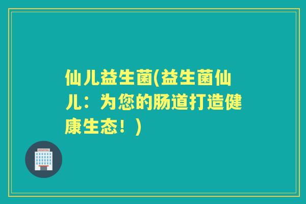 仙儿益生菌(益生菌仙儿:为您的肠道打造健康生态!) 仙儿益生菌(益生菌仙儿:为您的肠道打造健康生态!)