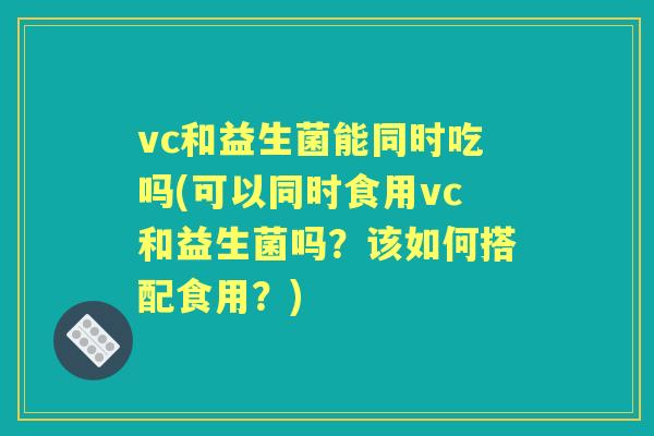 vc和益生菌能同时吃吗(可以同时食用vc和益生菌吗？该如何搭配食用？)