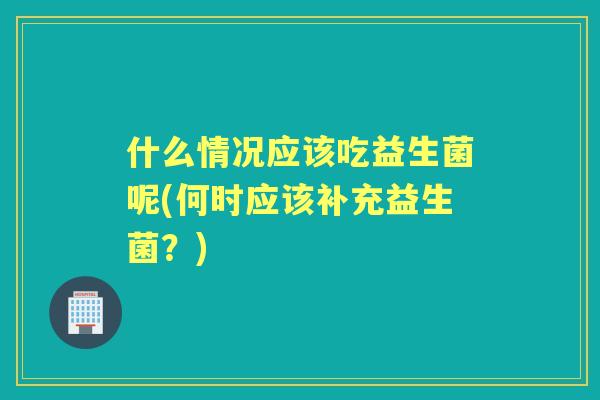 什么情况应该吃益生菌呢(何时应该补充益生菌?) 什么情况应该吃益生菌呢(何时应该补充益生菌?)
