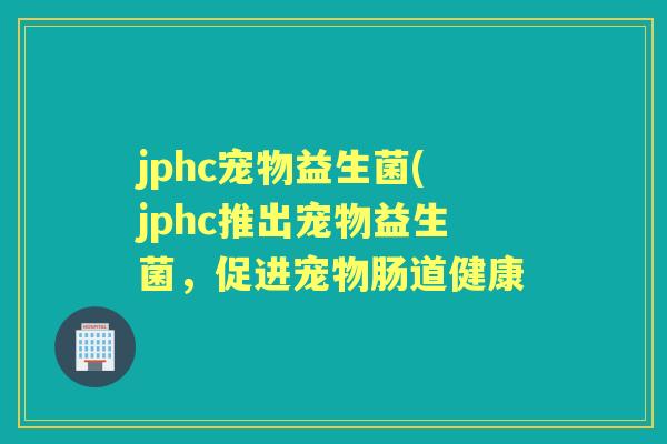 jphc宠物益生菌(jphc推出宠物益生菌,促进宠物肠道健康 jphc宠物益生菌(jphc推出宠物益生菌,促进宠物肠道健康