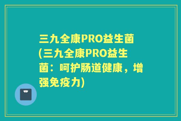 三九全康PRO益生菌(三九全康PRO益生菌:呵护肠道健康,增强力) 三九全康PRO益生菌(三九全康PRO益生菌:呵护肠道健康,增强力)