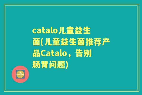 catalo儿童益生菌(儿童益生菌推荐产品Catalo,告别肠胃问题) catalo儿童益生菌(儿童益生菌推荐产品Catalo,告别肠胃问题)