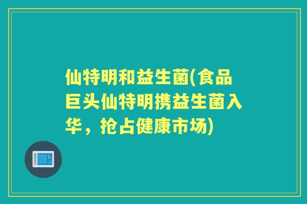 仙特明和益生菌(食品巨头仙特明携益生菌入华,抢占健康市场) 仙特明和益生菌(食品巨头仙特明携益生菌入华,抢占健康市场)