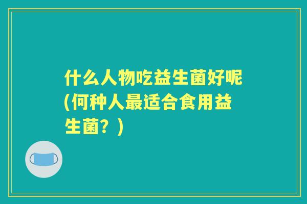 什么人物吃益生菌好呢(何种人适合食用益生菌?) 什么人物吃益生菌好呢(何种人适合食用益生菌?)