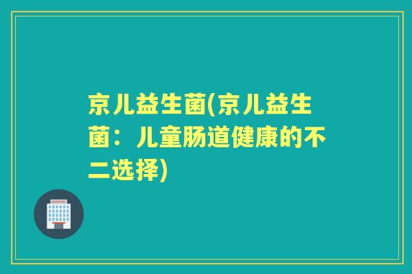 京儿益生菌(京儿益生菌：儿童肠道健康的不二选择)