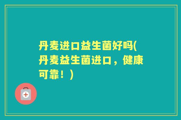 丹麦进口益生菌好吗(丹麦益生菌进口,健康可靠!) 丹麦进口益生菌好吗(丹麦益生菌进口,健康可靠!)
