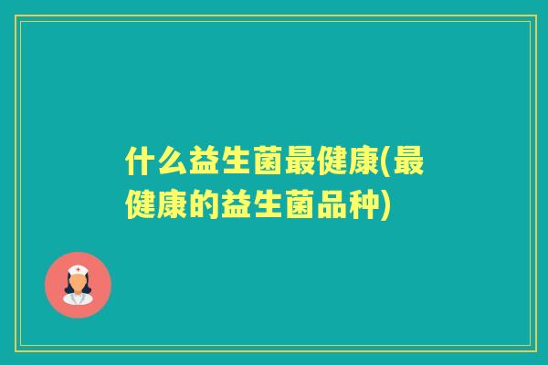 什么益生菌健康(健康的益生菌品种) 什么益生菌健康(健康的益生菌品种)