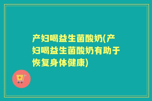 产妇喝益生菌酸奶(产妇喝益生菌酸奶有助于恢复身体健康)
