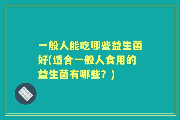 一般人能吃哪些益生菌好(适合一般人食用的益生菌有哪些?) 一般人能吃哪些益生菌好(适合一般人食用的益生菌有哪些?)