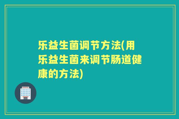 乐益生菌调节方法(用乐益生菌来调节肠道健康的方法)