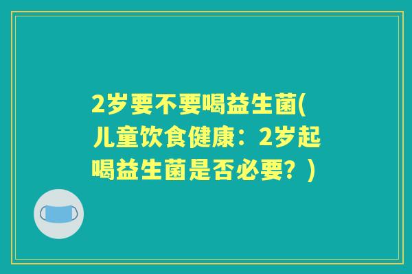 2岁要不要喝益生菌(儿童饮食健康:2岁起喝益生菌是否必要?) 2岁要不要喝益生菌(儿童饮食健康:2岁起喝益生菌是否必要?)