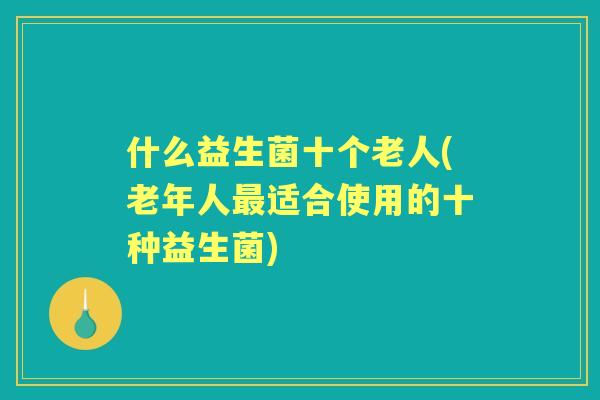 什么益生菌十个老人(老年人适合使用的十种益生菌) 什么益生菌十个老人(老年人适合使用的十种益生菌)