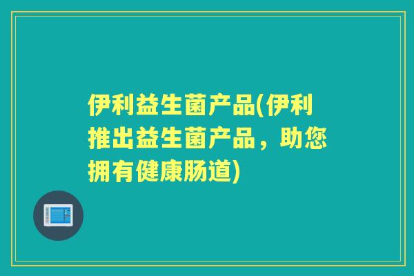 伊利益生菌产品(伊利推出益生菌产品,助您拥有健康肠道) 伊利益生菌产品(伊利推出益生菌产品,助您拥有健康肠道)