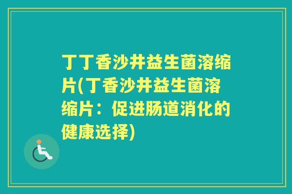 丁丁香沙井益生菌溶缩片(丁香沙井益生菌溶缩片:促进肠道消化的健康选择) 丁丁香沙井益生菌溶缩片(丁香沙井益生菌溶缩片:促进肠道消化的健康选择)