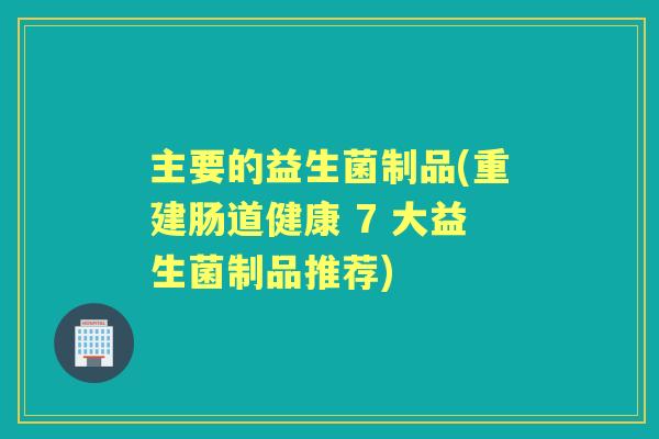 主要的益生菌制品(重建肠道健康 7 大益生菌制品推荐) 主要的益生菌制品(重建肠道健康 7 大益生菌制品推荐)