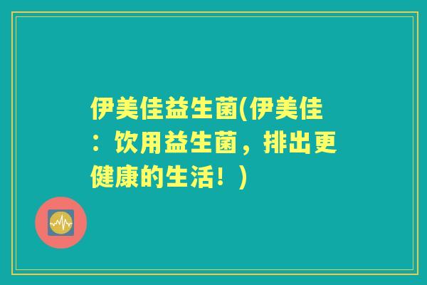伊美佳益生菌(伊美佳:饮用益生菌,排出更健康的生活!) 伊美佳益生菌(伊美佳:饮用益生菌,排出更健康的生活!)
