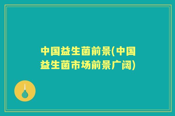 中国益生菌前景(中国益生菌市场前景广阔) 中国益生菌前景(中国益生菌市场前景广阔)
