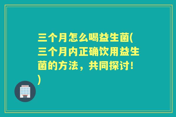 三个月怎么喝益生菌(三个月内正确饮用益生菌的方法，共同探讨！)