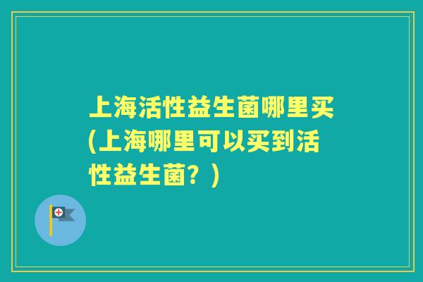 上海活性益生菌哪里买(上海哪里可以买到活性益生菌？)