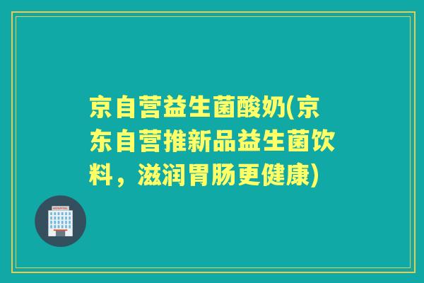京自营益生菌酸奶(京东自营推新品益生菌饮料，滋润更健康)