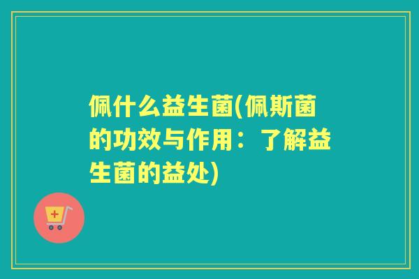 佩什么益生菌(佩斯菌的功效与作用:了解益生菌的益处) 佩什么益生菌(佩斯菌的功效与作用:了解益生菌的益处)