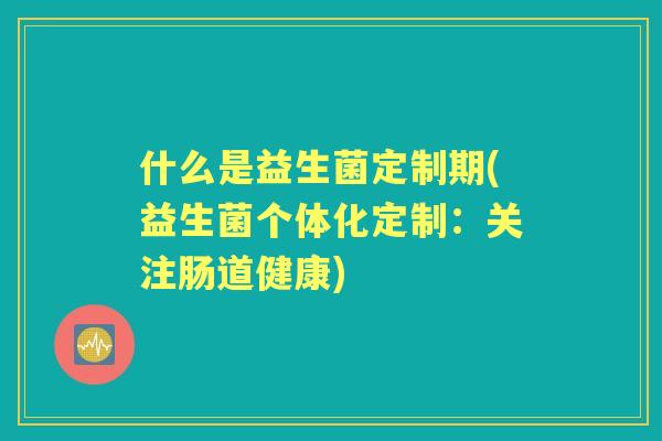 什么是益生菌定制期(益生菌个体化定制:关注肠道健康) 什么是益生菌定制期(益生菌个体化定制:关注肠道健康)