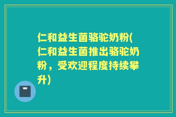 仁和益生菌骆驼奶粉(仁和益生菌推出骆驼奶粉,受欢迎程度持续攀升) 仁和益生菌骆驼奶粉(仁和益生菌推出骆驼奶粉,受欢迎程度持续攀升)