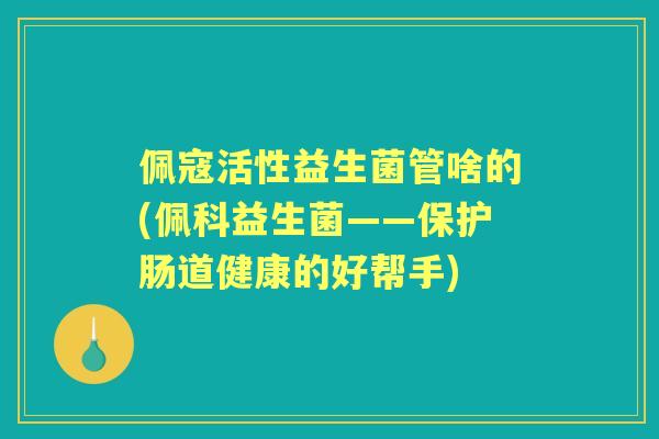 佩寇活性益生菌管啥的(佩科益生菌——保护肠道健康的好帮手) 佩寇活性益生菌管啥的(佩科益生菌——保护肠道健康的好帮手)