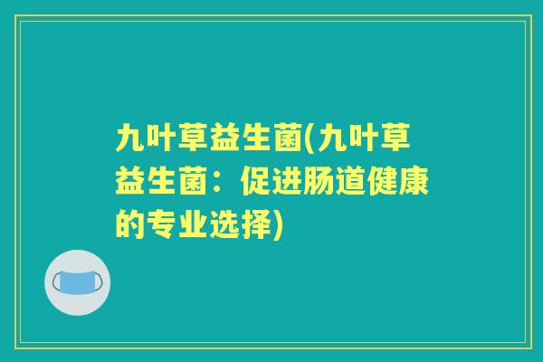 九叶草益生菌(九叶草益生菌:促进肠道健康的专业选择) 九叶草益生菌(九叶草益生菌:促进肠道健康的专业选择)