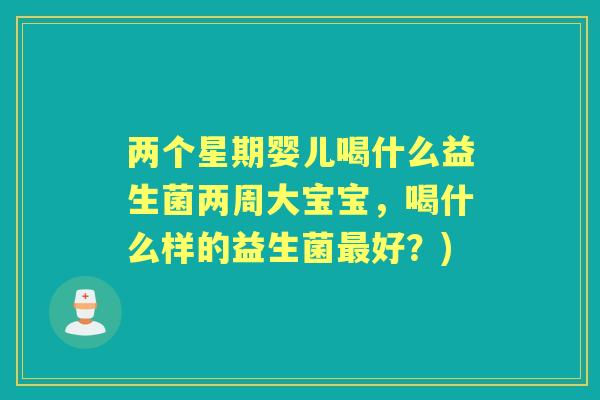 两个星期婴儿喝什么益生菌两周大宝宝,喝什么样的益生菌好?) 两个星期婴儿喝什么益生菌两周大宝宝,喝什么样的益生菌好?)