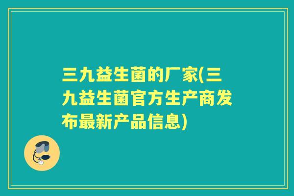 三九益生菌的厂家(三九益生菌官方生产商发布新产品信息)