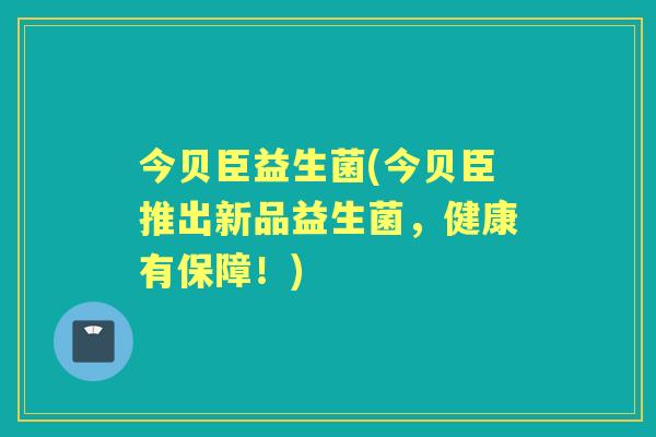 今贝臣益生菌(今贝臣推出新品益生菌，健康有保障！)