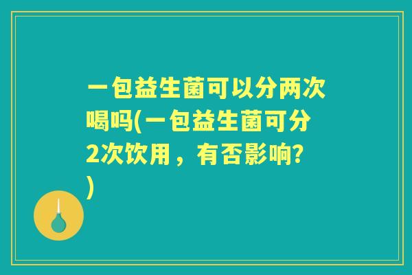 一包益生菌可以分两次喝吗(一包益生菌可分2次饮用,有否影响?) 一包益生菌可以分两次喝吗(一包益生菌可分2次饮用,有否影响?)