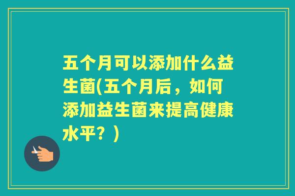 五个月可以添加什么益生菌(五个月后,如何添加益生菌来提高健康水平?) 五个月可以添加什么益生菌(五个月后,如何添加益生菌来提高健康水平?)