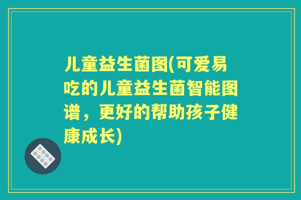儿童益生菌图(可爱易吃的儿童益生菌智能图谱，更好的帮助孩子健康成长)