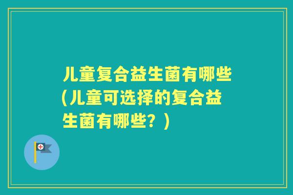 儿童复合益生菌有哪些(儿童可选择的复合益生菌有哪些？)