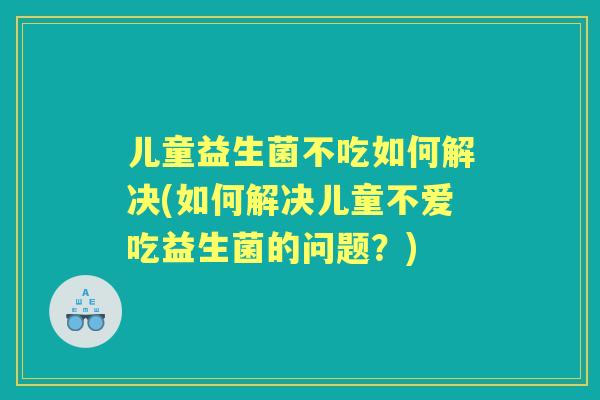 儿童益生菌不吃如何解决(如何解决儿童不爱吃益生菌的问题?) 儿童益生菌不吃如何解决(如何解决儿童不爱吃益生菌的问题?)