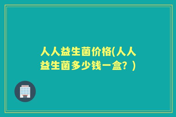人人益生菌价格(人人益生菌多少钱一盒？)