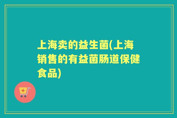 上海卖的益生菌(上海销售的有益菌肠道保健食品)