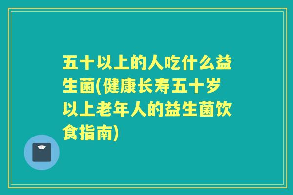 五十以上的人吃什么益生菌(健康长寿五十岁以上老年人的益生菌饮食指南)