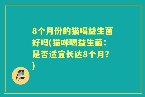 8个月份的猫喝益生菌好吗(猫咪喝益生菌:是否适宜长达8个月?) 8个月份的猫喝益生菌好吗(猫咪喝益生菌:是否适宜长达8个月?)