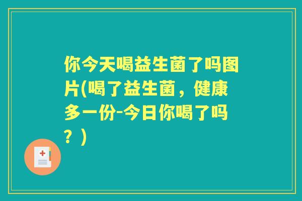 你今天喝益生菌了吗图片(喝了益生菌,健康多一份-今日你喝了吗?) 你今天喝益生菌了吗图片(喝了益生菌,健康多一份-今日你喝了吗?)