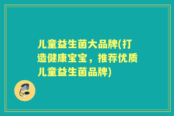 儿童益生菌大品牌(打造健康宝宝,推荐优质儿童益生菌品牌) 儿童益生菌大品牌(打造健康宝宝,推荐优质儿童益生菌品牌)