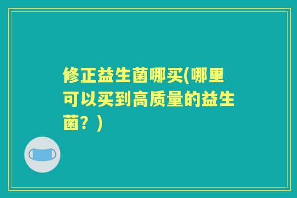 修正益生菌哪买(哪里可以买到高质量的益生菌?) 修正益生菌哪买(哪里可以买到高质量的益生菌?)
